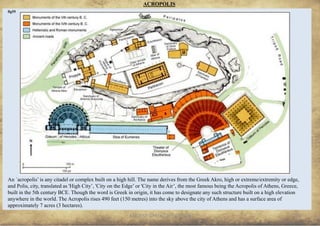 ANCIENT GREEK CIVILIZATION
An `acropolis’ is any citadel or complex built on a high hill. The name derives from the Greek Akro, high or extreme/extremity or edge,
and Polis, city, translated as 'High City’, 'City on the Edge’ or 'City in the Air’, the most famous being the Acropolis of Athens, Greece,
built in the 5th century BCE. Though the word is Greek in origin, it has come to designate any such structure built on a high elevation
anywhere in the world. The Acropolis rises 490 feet (150 metres) into the sky above the city of Athens and has a surface area of
approximately 7 acres (3 hectares).
ACROPOLIS
16
fig55
 
