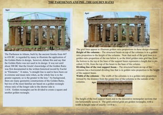 ANCIENT GREEK CIVILIZATION 19
THE PARTHENON AND PHI , THE GOLDEN RATIO
The Parthenon in Athens, built by the ancient Greeks from 447
to 438 BC, is regarded by many to illustrate the application of
the Golden Ratio in design, however, debate this and say that
the Golden Ratio was not used in its design. It was not until
about 300 BC that the Greek’s knowledge of the Golden Ratio
was first documented in the written historical record by Euclid
in “Elements.” It states, “a straight line is said to have been cut
in extreme and mean ratio when, as the whole line is to the
greater segment, so is the greater to the less.” As background,
there are many geometric constructions of the Golden Ratio,
but two of the most familiar are based on a golden rectangle
whose ratio of the longer side to the shorter side is
1.618. Golden rectangles can be divided to create a square and
another golden rectangle.
The grid lines appear to illustrate golden ratio proportions in these design elements:
Height of the columns – The structural beam on top of the columns is in a golden
ratio proportion to the height of the columns. Note that each of the grid lines is a
golden ratio proportion of the one below it, so the third golden ratio grid line from
the bottom to the top at the base of the support beam represents a length that is phi
cubed, 0.236, from the top of the beam to the base of the column.
Dividing line of the root support beam – The structural beam on top of the
columns has a horizontal dividing line that is in golden ratio proportion to the height
of the support beam.
Width of the columns – The width of the columns is in a golden ratio proportion
formed by the distance from the center line of the columns to the outside of the
columns.
The height of the roof support beam and in the decorative rectangular sections that
run horizontally across it. The gold colored grids are golden rectangles, with a
width to height ratio of exactly 1.618 to 1.
fig62
fig63
fig64
 