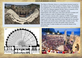ANCIENT GREEK CIVILIZATION
The Odeon of Herodes Atticus is a stone theatre structure located on
the southwest slope of the Acropolis of Athens, Greece. The building
was completed in 161 AD and then renovated in 1950. It was built in
161 AD by the Athenian magnate Herodes Atticus in memory of his
wife, Aspasia Annia Regilla. It was originally a steep
sloped theater with a three-story stone front wall and a wooden roof
made of expensive cedar of Lebanon timber. It was used as
a venue for music concerts with a capacity of 5,000. It lasted intact
until it was destroyed and left in ruins by the Heruli in 267 ADThe
original wall of the stage stood three storeys high and was decorated
with marbles and ceramic pieces while today it stands in ruins. The
stage and seating area was laid with marble while it has been
renovated today. A cedar-wooden roof covered the theatre in the
ancient times.
ODEON OF HERODES ATTICUS
22
fig70
fig71 fig72
 