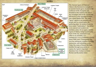 ANCIENT GREEK CIVILIZATION
The Ancient Agora of Classical
Athen is the best-known example of
an ancient Greek agora, located to the
northwest of the Acropolis and
bounded on the south by the hill of
the Areopagus and on the west by the
hill known as the Agoraios Kolonos,
also called Market Hill. The word
"agora" applies to an assembly of
people and by extend marks the
gathering place. In modern Greek the
term means "marketplace“. Just about
every ancient and modern city
includes a place for an agora, and the
Agora of Athens, being located at the
heart of the city, remained in use
either as an assembly, as a
commercial, or as a residential area for
about 5000 years. Consequently the
area has undergone countless building,
destruction, and rebuilding cycles.
Today this strata of history has been
distilled through excavations to
expose the Agora's important
functions from Archaic to Greco-
Roman and Byzantine times.
AGORA
23
fig73
 