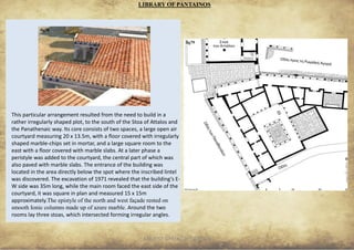 ANCIENT GREEK CIVILIZATION 25
LIBRARY OF PANTAINOS
This particular arrangement resulted from the need to build in a
rather irregularly shaped plot, to the south of the Stoa of Attalos and
the Panathenaic way. Its core consists of two spaces, a large open air
courtyard measuring 20 x 13.5m, with a floor covered with irregularly
shaped marble-chips set in mortar, and a large square room to the
east with a floor covered with marble slabs. At a later phase a
peristyle was added to the courtyard, the central part of which was
also paved with marble slabs. The entrance of the building was
located in the area directly below the spot where the inscribed lintel
was discovered. The excavation of 1971 revealed that the building’s E-
W side was 35m long, while the main room faced the east side of the
courtyard, it was square in plan and measured 15 x 15m
approximately.The epistyle of the north and west façade rested on
smooth Ionic columns made up of azure marble. Around the two
rooms lay three stoas, which intersected forming irregular angles.
fig78
fig79
 