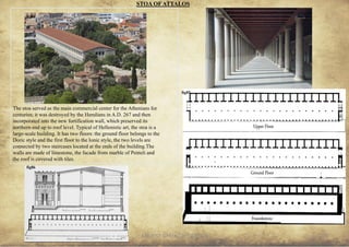 ANCIENT GREEK CIVILIZATION
The stoa served as the main commercial center for the Athenians for
centuries; it was destroyed by the Herulians in A.D. 267 and then
incorporated into the new fortification wall, which preserved its
northern end up to roof level. Typical of Hellenistic art, the stoa is a
large-scale building. It has two floors: the ground floor belongs to the
Doric style and the first floor to the Ionic style, the two levels are
connected by two staircases located at the ends of the building.The
walls are made of limestone, the facade from marble of Penteli and
the roof is covered with tiles.
STOA OFATTALOS
27
fig84
fig84
fig85
fig86
 