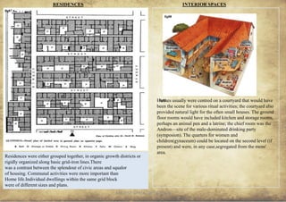 ANCIENT GREEK CIVILIZATION
Residences were either grouped together, in organic growth districts or
rigidly organized along basic grid-iron lines.There
was a contrast between the splendour of civic areas and squalor
of housing. Communal activities were more important than
Home life.Individual dwellings within the same grid block
were of different sizes and plans.
RESIDENCES
28
fig87
fig93
INTERIOR SPACES
Houses usually were centred on a courtyard that would have
been the scene for various ritual activities; the courtyard also
provided natural light for the often small houses. The ground
floor rooms would have included kitchen and storage rooms,
perhaps an animal pen and a latrine; the chief room was the
Andron—site of the male-dominated drinking party
(symposion). The quarters for women and
children(gynaceum) could be located on the second level (if
present) and were, in any case,segregated from the mens'
area.
fig88
 