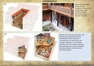 ANCIENT GREEK CIVILIZATION 29
INTERIOR SPACES
Rooms were arranged
around an open
courtyard so that cool air
could build up and
Circulate through
The rooms during
The heat of the day.
fig89 fig90
Seperate areas for men and women , the
Andron(men’s apartments) and the
Gyanikonits(women’s Quarters)
fig91
A special room set aside just for the
women of the house was called the
Gynaikon.Here the women worked on
their spinning and weaving entertained
friends and female relatives looked
after their childern.
 