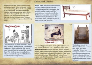 ANCIENT GREEK CIVILIZATION 31
Elegant interiors with marble columns, stucco
ceilings and mosaic floors. portrayed in frescoes
and marble carvings. From the 7th century BEE
to 4th century BCE, there were 5 main types
furniture : stools. couches. small tables, chests,
and chairs. The early kinds of ancient Greek
furniture were predominantly influenced by
Egyptian furniture. Characteristic of this early
furniture was a stiff, rectangular, and unflattering
shape.
Ancient Greek Furnitures
Two main styles of stools at ancient Greece
have survived through reliefs. The first type
looks more like a small table. The typical
stool consisted at a flat top and four straight
legs. This stool was known as a Bathron.
There was no back support and the bottom
was hard and uncompromising.
The second type of steel was made lightweight and was
easy to carry the x stool.The x stool,also known as the
Diphros okladias was easily movable and did not have a
specific place in the home.It consisted of three animal legs
pointed inwards and ending with lion’s paws.These were
used both indoors and X-framedstools enjoyed both
popular and official status ,the straight legged version(sella
curilis)being used by magistrates.
Greek Kline, followed Eastern tradition
of lying down to eat.The couches
,known as Klines,has a headboard that
could be used as back rested.The
materials used is entirely wood,often
had bronze legs cast in animal styles.
The klines were placed around the
walls,small tables were placed next to
them to hold food and drink.
fig94
The third type of stool. the
Thrones or throne. was a type at
stool known only to the
wealthyThe Thronos was
ornately decorated and was often
times lined precious stones.The
Thronos or Throne-chair, was
always reserved for the use of the
important person present known
as Theyns.
fig95 fig96 fig97
 