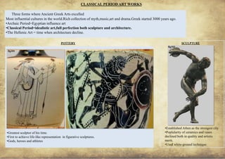 ANCIENT GREEK CIVILIZATION
CLASSICAL PERIOD ART WORKS
•Established Athen as the strongest city
•Poplularity of ceramics and vases
declined both in quality and artistic
merit.
•Used white-ground technique.
POTTERY SCULPTURE
33
fig103
Most influential cultures in the world.Rich collection of myth,music,art and drama.Greek started 3000 years ago.
•Archaic Period=Egyptian influence art
•Classical Period=idealistic art,full perfection both sculpture and architecture.
•The Hellenic Art = time when architecture decline.
Three forms where Ancient Greek Arts excelled
•Greatest sculptor of his time.
•First to achieve life-like representation in figurative sculptures.
•Gods, heroes and athletes
fig101 fig102
 