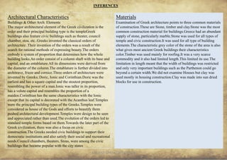 ANCIENT GREEK CIVILIZATION 34
Architectural Characteristics
Buildings & Other Arch. Elements
The major architectural element of the Greek civilization is the
order and their principal building type is the templeGreek
buildings also feature civic buildings such as theater, council
chamber, stoa, etc..Greeks invented the classical orders of
architecture .Their invention of the orders was a result of the
search for rational methods of expressing beauty.The orders
embody a system of proportion that determines how the whole
building looks.An order consist of a column shaft with its base and
capital, and an entablature.All its dimensions were derived from
the diameter of the column.The entablature is further divided into
architrave, frieze and cornice.Three orders of architecture were
invented by Greeks; Doric, Ionic and Corinthian.Doric was the
earliest and has a square capital and the stoutest proportion,
resembling the power of a man.Ionic was taller in its proportion,
has a volute capital and resembles the proportion of a
maiden.Corinthian has the same characteristics with the Ionic
except that its capital is decorated with the Acanthus leaf.Temples
were the principal building types of the Greeks.Temples were
considered as house of the Gods and efforts to beautify them
pushed architectural development.Temples were design to be seen
and appreciated rather than used.The evolution of the orders led to
standard temple forms based on them.Towards the later part of the
Greek civilization, there was also a focus on civic
construction.The Greeks needed civic buildings to support their
democratic institutions and also satisfy their social and recreational
needs.Council chambers, theaters, Stoas, were among the civic
buildings that became popular with the city states
INFERENCES
Materials
Examination of Greek architecture points to three common materials
of construction.These are Stone, timber and clay.Stone was the most
common construction material for buildings.Greece had an abundant
supply of stone, particularly marble.Stone was used for all types of
temple and civic construction.It was used for all type of building
elements.The characteristic grey color of the stone of the area is also
what gives most ancient Greek buildings their characteristics
color.Timber was used mainly for roofing.It was a very scarce
commodity and it also had limited length.This limited its use.The
limitation in length meant that the width of buildings was restricted
and only very important buildings such as the Parthenon could go
beyond a certain width.We did not examine Houses but clay was
used mostly in housing construction.Clay was made into sun dried
blocks for use in construction.
 