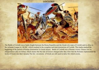 ANCIENT GREEK CIVILIZATION 35
CONCLUSION
Battle of Corinth
The Battle of Corinth was a battle fought between the Roma Republic and the Greek city-state of Corinth and its allies in
the Achaean League in 146 BC, which resulted in the complete and total destruction of Corinth. This battle marked the
beginning of the period of Roman domination in Greek history. Battle of Corinth was a Roman victory. Greece lost its
independence after its defeat, which means that the tide of Greece changed after that.After that the Romans implemented the
styles of Greek into their dynasty.The few inventions of Greek are still used in daily life which exisits.
fig104
 