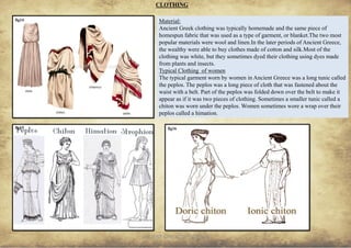 ANCIENT GREEK CIVILIZATION
CLOTHING
5
fig14
fig15 fig16
Material:
Ancient Greek clothing was typically homemade and the same piece of
homespun fabric that was used as a type of garment, or blanket.The two most
popular materials were wool and linen.In the later periods of Ancient Greece,
the wealthy were able to buy clothes made of cotton and silk.Most of the
clothing was white, but they sometimes dyed their clothing using dyes made
from plants and insects.
Typical Clothing of women
The typical garment worn by women in Ancient Greece was a long tunic called
the peplos. The peplos was a long piece of cloth that was fastened about the
waist with a belt. Part of the peplos was folded down over the belt to make it
appear as if it was two pieces of clothing. Sometimes a smaller tunic called a
chiton was worn under the peplos. Women sometimes wore a wrap over their
peplos called a himation.
 