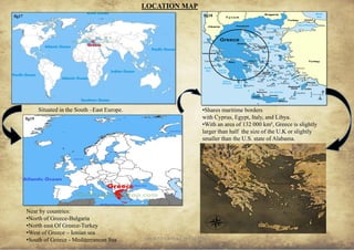 ANCIENT GREEK CIVILIZATION
LOCATION MAP
Situated in the South –East Europe.
Near by countries:
•North of Greece-Bulgaria
•North east Of Greece-Turkey
•West of Greece – Ionian sea
•South of Greece - Mediterranean Sea 6
•Shares maritime borders
with Cyprus, Egypt, Italy, and Libya.
•With an area of 132 000 km², Greece is slightly
larger than half the size of the U.K or slightly
smaller than the U.S. state of Alabama.
fig17 fig18
fig19
fig20
 