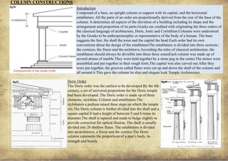 ANCIENT GREEK CIVILIZATION
Introduction
Composed of a base, an upright column or support with its capital, and the horizontal
entablature. All the parts of an order are proportionally derived from the size of the base of the
column. It determines all aspects of the elevation of a building including its shape and the
arrangement and proportion of its parts.Greeks are credited with originating the three orders of
the classical language of architecture, Doric, Ionic and Corinthian.Columns were understood
by the Greeks to be anthropomorphic or representative of the body of a human .The base
suggests the feet, the shaft the torso and the capital the head.Each order had its own
conventions about the design of the entablatureThe entablature is divided into three sections;
the cornices, the frieze and the architrave.According the rules of classical architecture, the
entablature should always be divisible into these three zonesEach column was made up of
several drums of marble.They were held together by a stone peg in the center.The stones were
assembled and put together in their rough form.The capital was also carved out.After they
were put together, the grooves called flutes were cut up and down the shaft of the column and
all around it.This gave the column its slim and elegant look Temple Architecture.
Doric Order
The Doric order was the earliest to be developed.By the 6th
century, a set of universal proportions for the Doric temple
had been developed. The Doric order is made up of three
elements; stylobate, Column and entablature.The
stylobateis a podium raised three steps on which the temple
sits.The Doric column is further divided into the shaft and a
square capital.It had a height of between 5 and 6 times its
diameter.The shaft is tapered and made to bulge slightly to
provide correction for optical illusion. The shaft is usually
divided into 20 shallow flutes. The entablature is divided
into an architrave, a frieze and the cornice.The Doric
column represents the proportions of a man’s body, its
strength and beauty.
COLUMN CONSTRUCTIONS
9
fig38
fig39 fig40
 