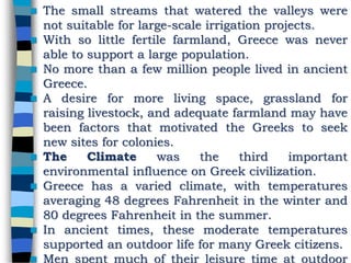  The small streams that watered the valleys were
not suitable for large-scale irrigation projects.
 With so little fertile farmland, Greece was never
able to support a large population.
 No more than a few million people lived in ancient
Greece.
 A desire for more living space, grassland for
raising livestock, and adequate farmland may have
been factors that motivated the Greeks to seek
new sites for colonies.
 The Climate was the third important
environmental influence on Greek civilization.
 Greece has a varied climate, with temperatures
averaging 48 degrees Fahrenheit in the winter and
80 degrees Fahrenheit in the summer.
 In ancient times, these moderate temperatures
supported an outdoor life for many Greek citizens.
 Men spent much of their leisure time at outdoor
 