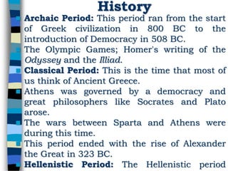 History
 Archaic Period: This period ran from the start
of Greek civilization in 800 BC to the
introduction of Democracy in 508 BC.
 The Olympic Games; Homer's writing of the
Odyssey and the Illiad.
 Classical Period: This is the time that most of
us think of Ancient Greece.
 Athens was governed by a democracy and
great philosophers like Socrates and Plato
arose.
 The wars between Sparta and Athens were
during this time.
 This period ended with the rise of Alexander
the Great in 323 BC.
 Hellenistic Period: The Hellenistic period
 