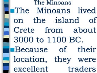 The Minoans lived
on the island of
Crete from about
3000 to 1100 BC.
Because of their
location, they were
excellent traders
The Minoans
 