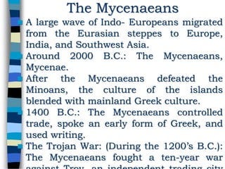 A large wave of Indo- Europeans migrated
from the Eurasian steppes to Europe,
India, and Southwest Asia.
 Around 2000 B.C.: The Mycenaeans,
Mycenae.
 After the Mycenaeans defeated the
Minoans, the culture of the islands
blended with mainland Greek culture.
 1400 B.C.: The Mycenaeans controlled
trade, spoke an early form of Greek, and
used writing.
 The Trojan War: (During the 1200’s B.C.):
The Mycenaeans fought a ten-year war
The Mycenaeans
 