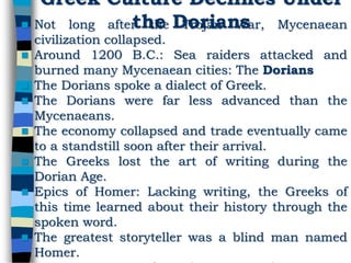 Greek Culture Declines Under
the Dorians Not long after the Trojan War, Mycenaean
civilization collapsed.
 Around 1200 B.C.: Sea raiders attacked and
burned many Mycenaean cities: The Dorians
 The Dorians spoke a dialect of Greek.
 The Dorians were far less advanced than the
Mycenaeans.
 The economy collapsed and trade eventually came
to a standstill soon after their arrival.
 The Greeks lost the art of writing during the
Dorian Age.
 Epics of Homer: Lacking writing, the Greeks of
this time learned about their history through the
spoken word.
 The greatest storyteller was a blind man named
Homer.
 
