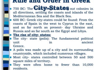 Rule and Order in Greek
City-States 750 BC: The Greeks began sending out colonies in
all directions, settling the coasts and islands of the
Mediterranean Sea and the Black Sea.
 600 BC: Greek city-states could be found: From the
coasts of Spain in the west to Cyprus in the east,
and as far north as present- day Ukraine and
Russia and as far south as the Egypt and Libya.
 The rise of city- states:
 The city- state (polis): The fundamental political
unit in ancient
Greece.
 A polis was made up of a city and its surrounding
countryside, which included numerous villages.
 Most city- states controlled between 50 and 500
square miles of territory.
 They were often home to fewer than 10,000
residents.
 
