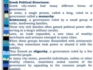  Greek Political Structures:
 Greek city-states had many different forms of
government.
 In some, a single person, called a king, ruled in a
government called a monarchy.
 Aristocracy, a government ruled by a small group of
noble, landowning families.
 These very rich families often gained political power after
serving in a king’s military cavalry.
 Later, as trade expanded, a new class of wealthy
merchants and artisans emerged in some cities.
 When these groups became dissatisfied with aristocratic
rule, they sometimes took power or shared it with the
nobility.
 They formed an oligarchy, a government ruled by a few
powerful people.
 In many city-states, powerful individuals, nobles or other
wealthy citizens, sometimes seized control of the
government by appealing to the common people for
support.
 