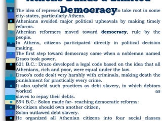 Athens Builds a Limited
Democracy The idea of representative government began to take root in some
city-states, particularly Athens.
 Athenians avoided major political upheavals by making timely
reforms.
 Athenian reformers moved toward democracy, rule by the
people.
 In Athens, citizens participated directly in political decision
making.
 The first step toward democracy came when a nobleman named
Draco took power.
 621 B.C.: Draco developed a legal code based on the idea that all
Athenians, rich and poor, were equal under the law.
 Draco’s code dealt very harshly with criminals, making death the
punishment for practically every crime.
 It also upheld such practices as debt slavery, in which debtors
worked as
slaves to repay their debts.
 594 B.C.: Solon made far- reaching democratic reforms:
 No citizen should own another citizen,
 Solon outlawed debt slavery.
 He organized all Athenian citizens into four social classes
 