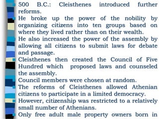  500 B.C.: Cleisthenes introduced further
reforms.
 He broke up the power of the nobility by
organizing citizens into ten groups based on
where they lived rather than on their wealth.
 He also increased the power of the assembly by
allowing all citizens to submit laws for debate
and passage.
 Cleisthenes then created the Council of Five
Hundred which proposed laws and counseled
the assembly.
 Council members were chosen at random.
 The reforms of Cleisthenes allowed Athenian
citizens to participate in a limited democracy.
 However, citizenship was restricted to a relatively
small number of Athenians.
 Only free adult male property owners born in
 