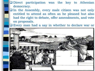  Direct participation was the key to Athenian
democracy.
 In the Assembly, every male citizen was not only
entitled to attend as often as he pleased but also
had the right to debate, offer amendments, and vote
on proposals.
 Every man had a say in whether to declare war or
stay in peace.
 Basically any thing that required a government
decision, all male citizens were allowed to
participate in.
 