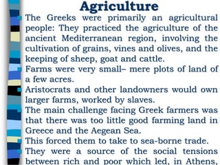 Agriculture
 The Greeks were primarily an agricultural
people: They practiced the agriculture of the
ancient Mediterranean region, involving the
cultivation of grains, vines and olives, and the
keeping of sheep, goat and cattle.
 Farms were very small– mere plots of land of
a few acres.
 Aristocrats and other landowners would own
larger farms, worked by slaves.
 The main challenge facing Greek farmers was
that there was too little good farming land in
Greece and the Aegean Sea.
 This forced them to take to sea-borne trade.
 They were a source of the social tensions
between rich and poor which led, in Athens,
 