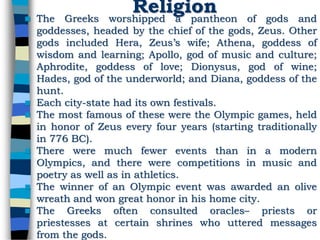 Religion The Greeks worshipped a pantheon of gods and
goddesses, headed by the chief of the gods, Zeus. Other
gods included Hera, Zeus’s wife; Athena, goddess of
wisdom and learning; Apollo, god of music and culture;
Aphrodite, goddess of love; Dionysus, god of wine;
Hades, god of the underworld; and Diana, goddess of the
hunt.
 Each city-state had its own festivals.
 The most famous of these were the Olympic games, held
in honor of Zeus every four years (starting traditionally
in 776 BC).
 There were much fewer events than in a modern
Olympics, and there were competitions in music and
poetry as well as in athletics.
 The winner of an Olympic event was awarded an olive
wreath and won great honor in his home city.
 The Greeks often consulted oracles– priests or
priestesses at certain shrines who uttered messages
from the gods.
 