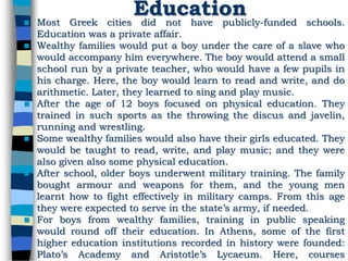 Education Most Greek cities did not have publicly-funded schools.
Education was a private affair.
 Wealthy families would put a boy under the care of a slave who
would accompany him everywhere. The boy would attend a small
school run by a private teacher, who would have a few pupils in
his charge. Here, the boy would learn to read and write, and do
arithmetic. Later, they learned to sing and play music.
 After the age of 12 boys focused on physical education. They
trained in such sports as the throwing the discus and javelin,
running and wrestling.
 Some wealthy families would also have their girls educated. They
would be taught to read, write, and play music; and they were
also given also some physical education.
 After school, older boys underwent military training. The family
bought armour and weapons for them, and the young men
learnt how to fight effectively in military camps. From this age
they were expected to serve in the state’s army, if needed.
 For boys from wealthy families, training in public speaking
would round off their education. In Athens, some of the first
higher education institutions recorded in history were founded:
Plato’s Academy and Aristotle’s Lycaeum. Here, courses
 