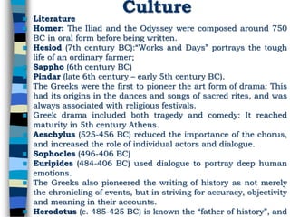 Culture
 Literature
 Homer: The Iliad and the Odyssey were composed around 750
BC in oral form before being written.
 Hesiod (7th century BC):“Works and Days” portrays the tough
life of an ordinary farmer;
 Sappho (6th century BC)
 Pindar (late 6th century – early 5th century BC).
 The Greeks were the first to pioneer the art form of drama: This
had its origins in the dances and songs of sacred rites, and was
always associated with religious festivals.
 Greek drama included both tragedy and comedy: It reached
maturity in 5th century Athens.
 Aeschylus (525-456 BC) reduced the importance of the chorus,
and increased the role of individual actors and dialogue.
 Sophocles (496-406 BC)
 Euripides (484-406 BC) used dialogue to portray deep human
emotions.
 The Greeks also pioneered the writing of history as not merely
the chronicling of events, but in striving for accuracy, objectivity
and meaning in their accounts.
 Herodotus (c. 485-425 BC) is known the “father of history”, and
 