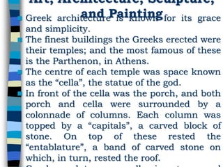 Art, Architecture, Sculpture,
and Painting Greek architecture is known for its grace
and simplicity.
 The finest buildings the Greeks erected were
their temples; and the most famous of these
is the Parthenon, in Athens.
 The centre of each temple was space known
as the “cella”, the statue of the god.
 In front of the cella was the porch, and both
porch and cella were surrounded by a
colonnade of columns. Each column was
topped by a “capitals”, a carved block of
stone. On top of these rested the
“entablature”, a band of carved stone on
which, in turn, rested the roof.
 