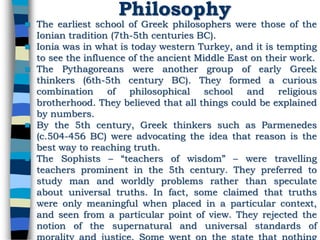 Philosophy
 The earliest school of Greek philosophers were those of the
Ionian tradition (7th-5th centuries BC).
 Ionia was in what is today western Turkey, and it is tempting
to see the influence of the ancient Middle East on their work.
 The Pythagoreans were another group of early Greek
thinkers (6th-5th century BC). They formed a curious
combination of philosophical school and religious
brotherhood. They believed that all things could be explained
by numbers.
 By the 5th century, Greek thinkers such as Parmenedes
(c.504-456 BC) were advocating the idea that reason is the
best way to reaching truth.
 The Sophists – “teachers of wisdom” – were travelling
teachers prominent in the 5th century. They preferred to
study man and worldly problems rather than speculate
about universal truths. In fact, some claimed that truths
were only meaningful when placed in a particular context,
and seen from a particular point of view. They rejected the
notion of the supernatural and universal standards of
 