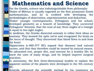 Mathematics and Science
 For the Greeks, science was indistinguishable from philosophy
 Thales of Miletus is usually regarded as the first prominent Greek
mathematician, and he is credited with developing the
methodologies of observation, experimentation and deduction.
 Thales’ younger contemporaries, Pythagoras and his school,
developed geometry as a branch of knowledge. They uncovered
Pythagoras’ theorem, that the sum of any three angles of a triangle
is equal to two right angles.
 In medicine, the Greeks dissected animals to refine their ideas on
anatomy. They located the optic nerve and recognized the brain as
the locus of thought. They discovered that blood flows to and from
the heart.
 Hippocrates (c.460-377 BC) argued that diseases had natural
causes, and that they therefore could be treated by natural means.
He advocated rest, proper diet, and exercise for a healthy life; he
knew the uses of many drugs, and he helped improve surgical
practices.
 In astronomy, the first three-dimensional models to explain the
apparent motion of the planets were developed in the 4th century
BC.
 Aristotle advanced the scientific method by his insistence on
 