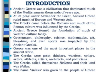 INTRODUCTION
 Ancient Greece was a civilization that dominated much
of the Mediterranean thousands of years ago.
 At its peak under Alexander the Great, Ancient Greece
ruled much of Europe and Western Asia.
 The Greeks came before the Romans and much of the
Roman culture was influenced by the Greeks.
 Ancient Greece formed the foundation of much of
Western culture today.
 Government, philosophy, science, mathematics, art,
literature, and even sports was impacted by the
Ancient Greeks.
 Greece was one of the most important places in the
ancient world.
 The Greeks were great thinkers, warriors, writers,
actors, athletes, artists, architects, and politicians.
 The Greeks called themselves Hellenes and their land
was Hellas.
 The name ‘Greeks’ was given to the people of Greece
 