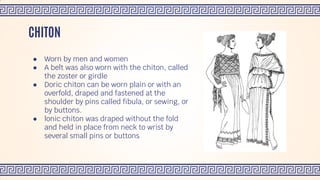 ● Worn by men and women
● A belt was also worn with the chiton, called
the zoster or girdle
● Doric chiton can be worn plain or with an
overfold, draped and fastened at the
shoulder by pins called fibula, or sewing, or
by buttons.
● lonic chiton was draped without the fold
and held in place from neck to wrist by
several small pins or buttons
CHITON
 
