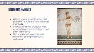 ● Women wore a strophic under their
garments, around the mid-portion of
their body
● It was a wide band of wool or linen
wrapped across the breasts and tied
them in the back
● Men and women wore triangular
loincloths, called perizoma, as
underwear
UNDERGARMENTS
 