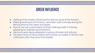 ● Clothing of the Greeks influenced the fashion sense of the Romans
● Pleating techniques of himation, were later used in Europe during the
Renaissance for the capes and cloaks
● Ease of use and unisex aspect of Greek clothing made it instantly
appealing to neighboring civilizations
● Garments were easily adaptable to various climates and cultures
● The basic forms of these clothes still function as models in fashion over
2,000 years after they were first created
GREEK INFLUENCE
 