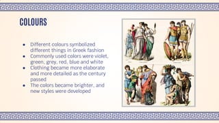 ● Different colours symbolized
different things in Greek fashion
● Commonly used colors were violet,
green, grey, red, blue and white
● Clothing became more elaborate
and more detailed as the century
passed
● The colors became brighter, and
new styles were developed
COLOURS
 