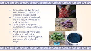 ● Kermes is a red dye derived
from the dried bodies of the
females of a scale insect
● The plant's roots are severed
and mashed, then heated to
produce the dye
● Tyrian purple is a pigment
made from the mucus of Murex
snail
● Woad, also called dyer's woad
or glastum, herb in the
mustard family, formerly grown
as a source of the blue dye
indigo
 