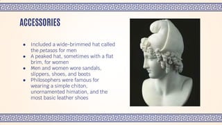 ● Included a wide-brimmed hat called
the petasos for men
● A peaked hat, sometimes with a flat
brim, for women
● Men and women wore sandals,
slippers, shoes, and boots
● Philosophers were famous for
wearing a simple chiton,
unornamented himation, and the
most basic leather shoes
ACCESSORIES
 