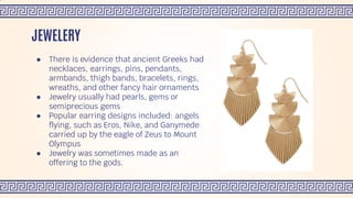 ● There is evidence that ancient Greeks had
necklaces, earrings, pins, pendants,
armbands, thigh bands, bracelets, rings,
wreaths, and other fancy hair ornaments
● Jewelry usually had pearls, gems or
semiprecious gems
● Popular earring designs included: angels
flying, such as Eros, Nike, and Ganymede
carried up by the eagle of Zeus to Mount
Olympus
● Jewelry was sometimes made as an
offering to the gods.
JEWELERY
 