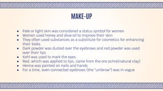 ● Pale or light skin was considered a status symbol for women
● Women used honey and olive oil to improve their skin
● They often used substances as a substitute for cosmetics for enhancing
their looks
● Dark powder was dusted over the eyebrows and red powder was used
over their lips
● Kohl was used to mark the eyes.
● Red, which was applied to lips, came from the ore ochre(natural clay)
● Henna was painted on nails and hands
● For a time, even connected eyebrows (the "unibrow") was in vogue
MAKE-UP
 