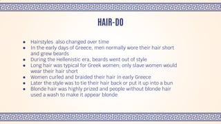 ● Hairstyles also changed over time
● In the early days of Greece, men normally wore their hair short
and grew beards
● During the Hellenistic era, beards went out of style
● Long hair was typical for Greek women; only slave women would
wear their hair short
● Women curled and braided their hair in early Greece
● Later the style was to tie their hair back or put it up into a bun
● Blonde hair was highly prized and people without blonde hair
used a wash to make it appear blonde
HAIR-DO
 