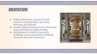 ● Greek architecture is known for tall
columns, intricate detail, symmetry,
harmony, and balance
● Ancient Greek architecture has influenced
many architectural styles of today
● Omnipresent in modern-day public
buildings, such as parliament buildings,
museums and even memorials
ARCHITECTURE
 