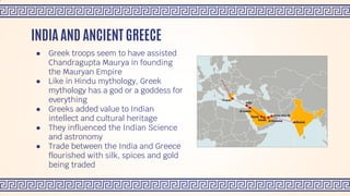 ● Greek troops seem to have assisted
Chandragupta Maurya in founding
the Mauryan Empire
● Like in Hindu mythology, Greek
mythology has a god or a goddess for
everything
● Greeks added value to Indian
intellect and cultural heritage
● They influenced the Indian Science
and astronomy
● Trade between the India and Greece
flourished with silk, spices and gold
being traded
INDIA AND ANCIENT GREECE
 