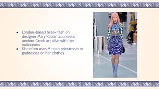 ● London-based Greek fashion
designer Mary Katrantzou keeps
ancient Greek art alive with her
collections
● She often uses Minoan priestesses or
goddesses on her clothes
 