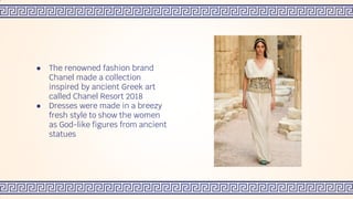 ● The renowned fashion brand
Chanel made a collection
inspired by ancient Greek art
called Chanel Resort 2018
● Dresses were made in a breezy
fresh style to show the women
as God-like figures from ancient
statues
 