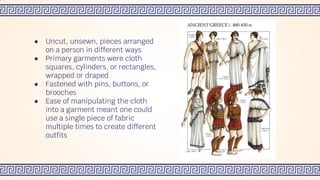 ● Uncut, unsewn, pieces arranged
on a person in different ways
● Primary garments were cloth
squares, cylinders, or rectangles,
wrapped or draped
● Fastened with pins, buttons, or
brooches
● Ease of manipulating the cloth
into a garment meant one could
use a single piece of fabric
multiple times to create different
outfits
 
