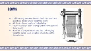 ● Unlike many western looms, the loom used was
a vertical called warp-weighted loom
● All the tools are made of baked clay
● Fabric is woven from the top of the loom toward
the ground
● Bundles of warp threads are tied to hanging
weights called loom weights which keep the
threads taut
LOOMS
 
