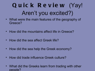 Quick Review  (Yay! Aren’t you excited?) What were the main features of the geography of Greece? How did the mountains affect life in Greece? How did the sea affect Greek life? How did the sea help the Greek economy? How did trade influence Greek culture? What did the Greeks learn from trading with other people? 