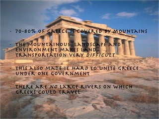 70-80% of Greece is covered by mountains The mountainous  landscape and environment makes land transportation very  difficult This also made it  hard  to unite Greece under one government There are  no  large rivers on which Greeks could travel  